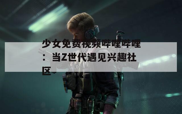 少女免费视频哔哩哔哩：当Z世代遇见兴趣社区