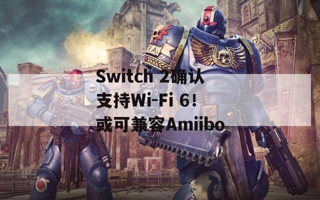 Switch 2确认支持Wi-Fi 6！或可兼容Amiibo