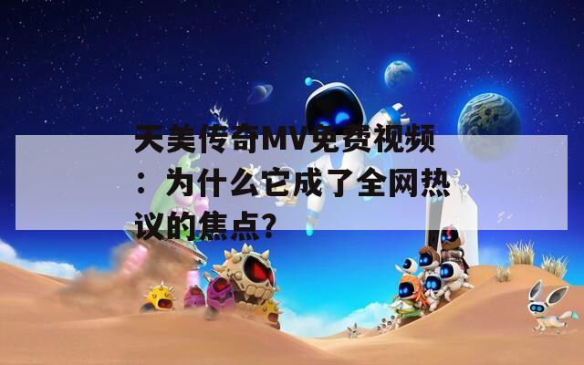 天美传奇MV免费视频：为什么它成了全网热议的焦点？