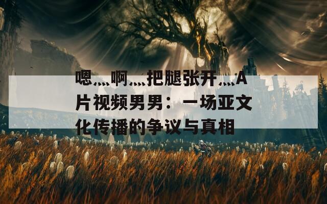 嗯灬啊灬把腿張開灬A片視頻男男：一場亞文化傳播的爭議與真相