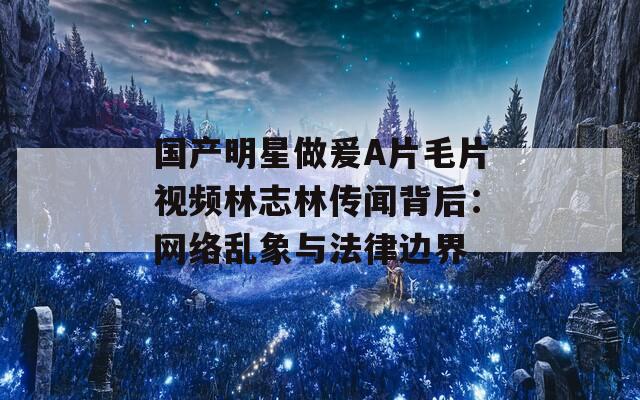 国产明星做爰A片毛片视频林志林传闻背后：网络乱象与法律边界