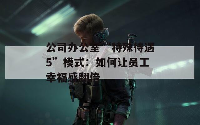 公司办公室“特殊待遇5”模式：如何让员工幸福感翻倍