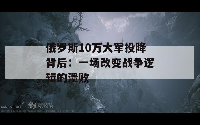 俄罗斯10万大军投降背后：一场改变战争逻辑的溃败