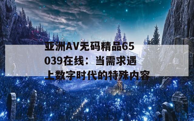 亚洲AV无码精品65039在线：当需求遇上数字时代的特殊内容