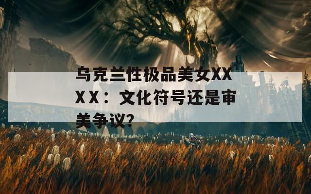 乌克兰性极品美女XXXⅩ：文化符号还是审美争议？