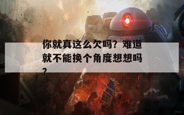 你就真这么欠吗？难道就不能换个角度想想吗？