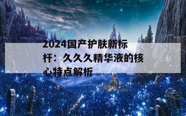 2024國(guó)產(chǎn)護(hù)膚新標(biāo)桿：久久久精華液的核心特點(diǎn)解析