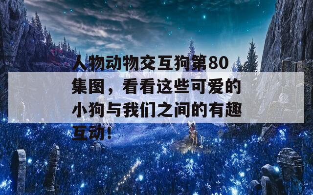 人物动物交互狗第80集图，看看这些可爱的小狗与我们之间的有趣互动！