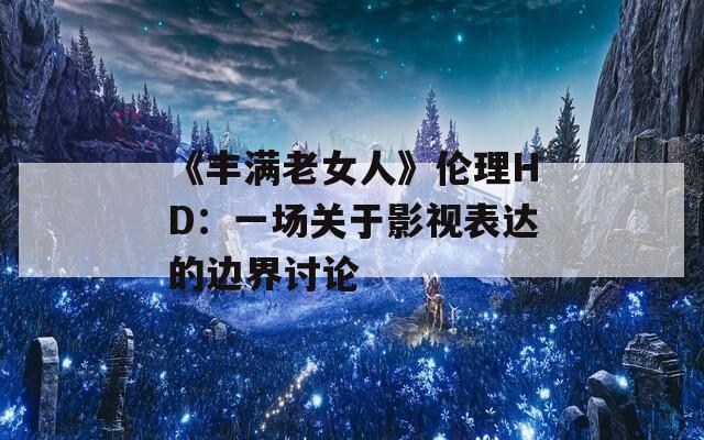 《豐滿老女人》倫理HD：一場關(guān)于影視表達(dá)的邊界討論