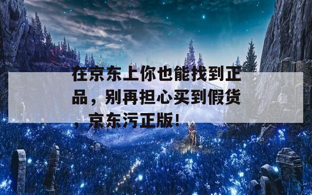 在京东上你也能找到正品，别再担心买到假货，京东污正版！