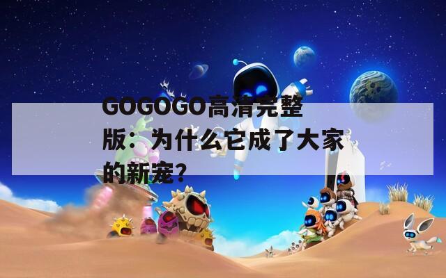 GOGOGO高清完整版：为什么它成了大家的新宠？