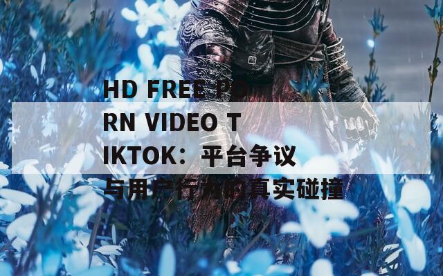 HD FREE PORN VIDEO TIKTOK：平臺(tái)爭(zhēng)議與用戶(hù)行為的真實(shí)碰撞