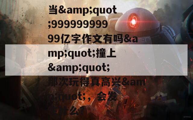 當(dāng)&quot;99999999999億字作文有嗎&quot;撞上&quot;那次玩得真高興&quot;，會(huì)發(fā)生什么？