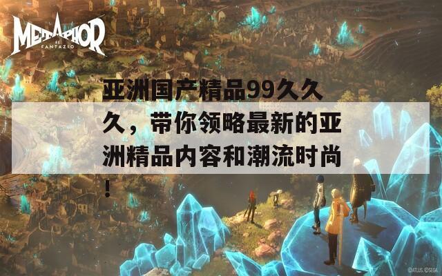 亚洲国产精品99久久久，带你领略最新的亚洲精品内容和潮流时尚！