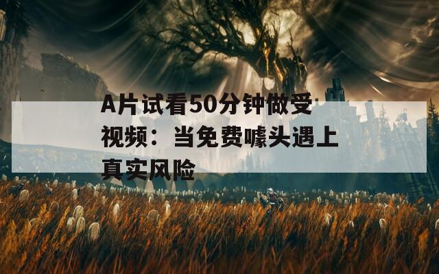 A片试看50分钟做受视频：当免费噱头遇上真实风险