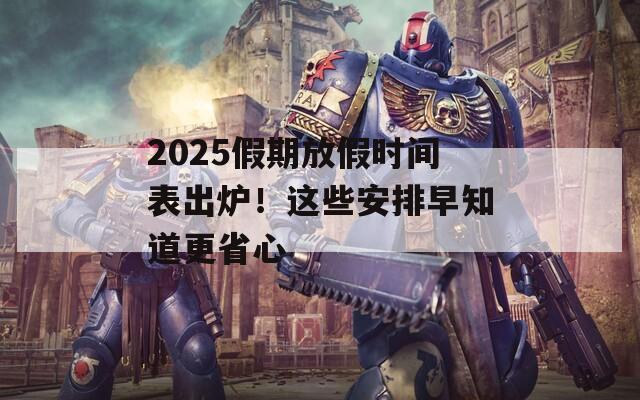 2025假期放假时间表出炉！这些安排早知道更省心