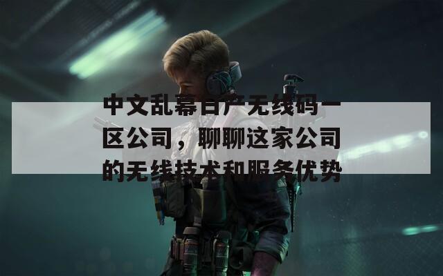 中文乱幕日产无线码一区公司，聊聊这家公司的无线技术和服务优势