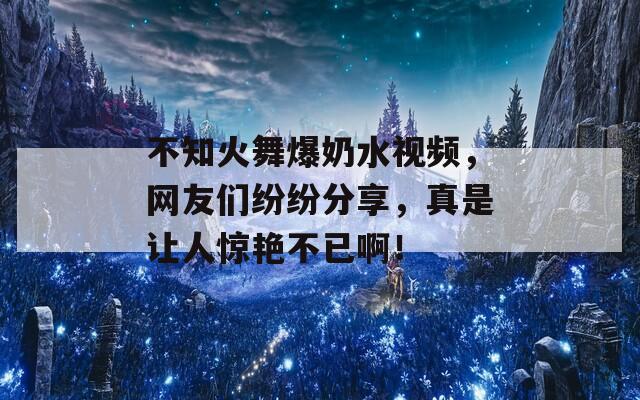 不知火舞爆奶水视频，网友们纷纷分享，真是让人惊艳不已啊！