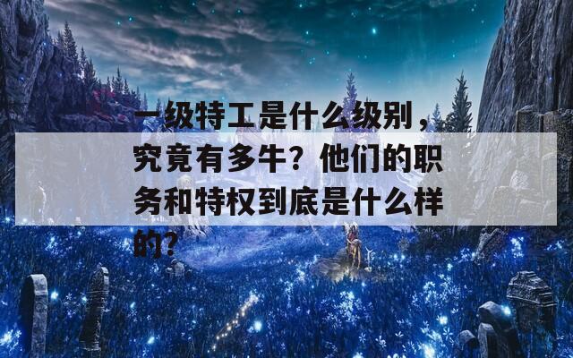 一級特工是什么級別，究竟有多牛？他們的職務(wù)和特權(quán)到底是什么樣的？