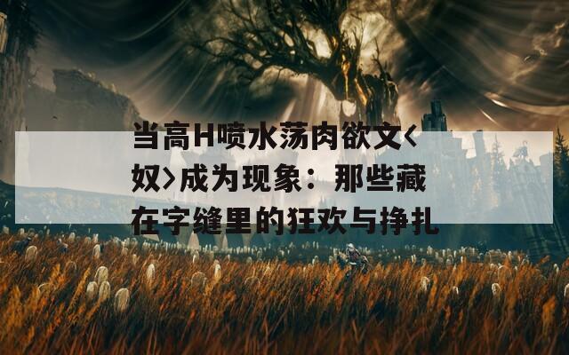 当高H喷水荡肉欲文〈奴〉成为现象：那些藏在字缝里的狂欢与挣扎