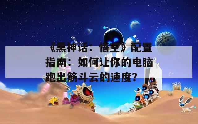 《黑神話：悟空》配置指南：如何讓你的電腦跑出筋斗云的速度？