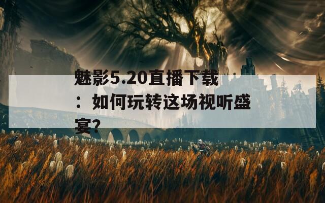 魅影5.20直播下載：如何玩轉這場視聽盛宴？