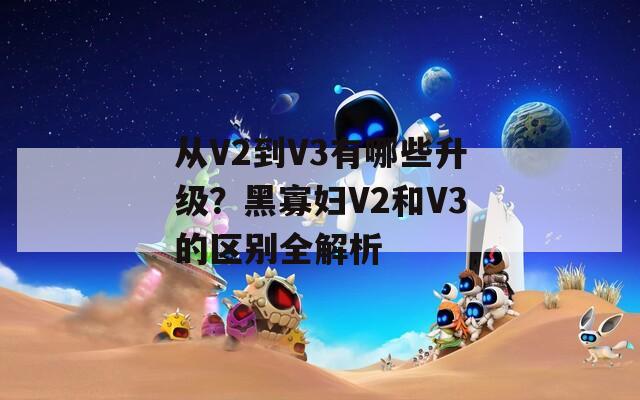 從V2到V3有哪些升級？黑寡婦V2和V3的區(qū)別全解析