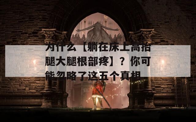 为什么【躺在床上高抬腿大腿根部疼】？你可能忽略了这五个真相