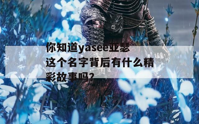 你知道yasee亚瑟这个名字背后有什么精彩故事吗？