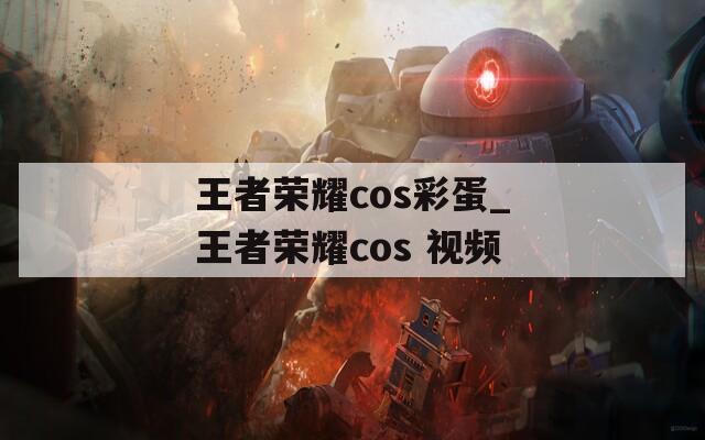 王者榮耀cos彩蛋_王者榮耀cos 視頻