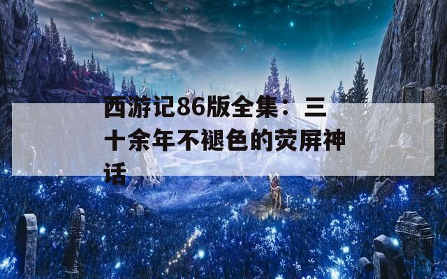 西游记86版全集：三十余年不褪色的荧屏神话