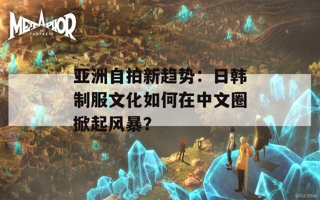 亞洲自拍新趨勢(shì)：日韓制服文化如何在中文圈掀起風(fēng)暴？