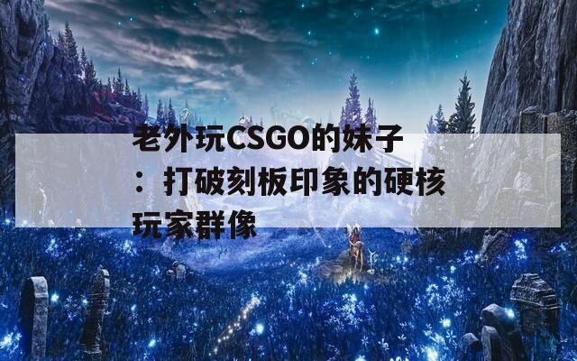 老外玩CSGO的妹子：打破刻板印象的硬核玩家群像