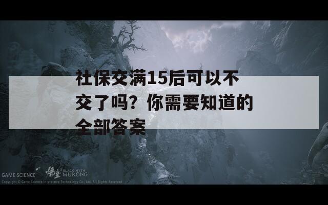 社保交满15后可以不交了吗？你需要知道的全部答案