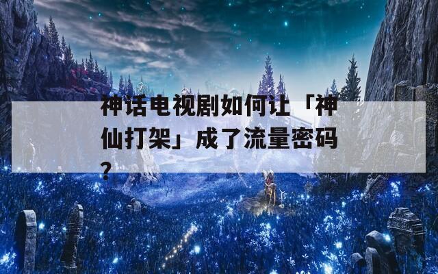 神話電視劇如何讓「神仙打架」成了流量密碼？