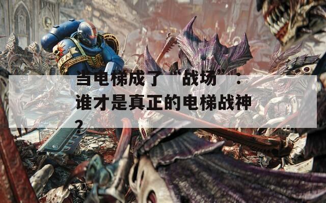 当电梯成了“战场”：谁才是真正的电梯战神？