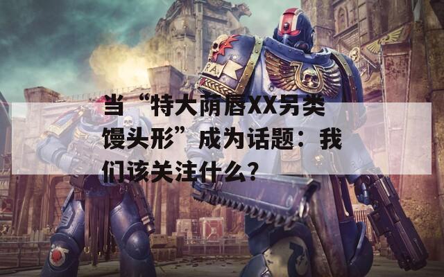 當“特大蔭唇XX另類饅頭形”成為話題：我們該關注什么？