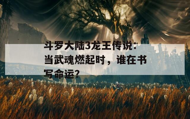 斗罗大陆3龙王传说：当武魂燃起时，谁在书写命运？