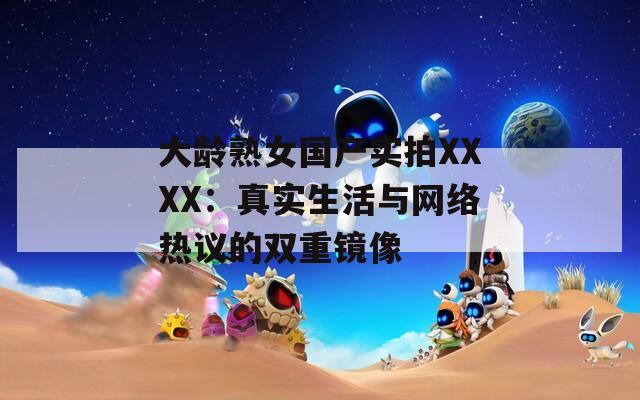 大龄熟女国产实拍XXXX：真实生活与网络热议的双重镜像