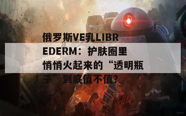 俄罗斯VE乳LIBREDERM：护肤圈里悄悄火起来的“透明瓶子”到底值不值？