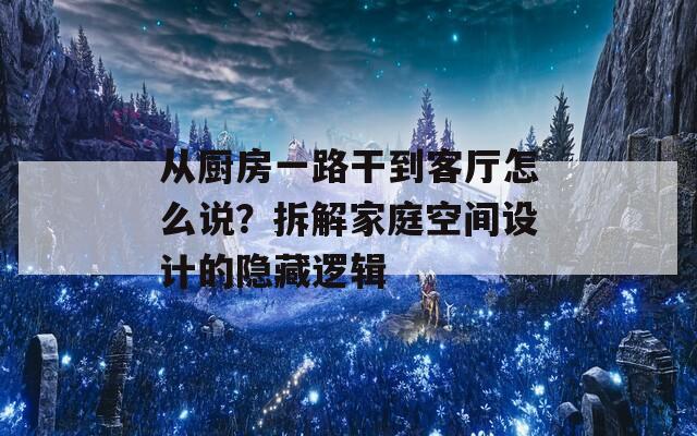 从厨房一路干到客厅怎么说？拆解家庭空间设计的隐藏逻辑