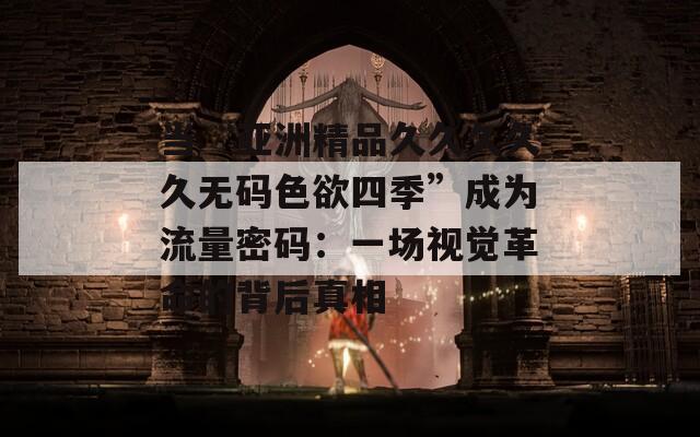 当“亚洲精品久久久久久无码色欲四季”成为流量密码：一场视觉革命的背后真相