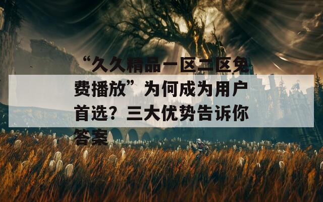 “久久精品一区二区免费播放”为何成为用户首选？三大优势告诉你答案