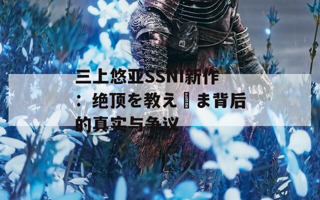 三上悠亚SSNI新作：绝顶を教え込ま背后的真实与争议