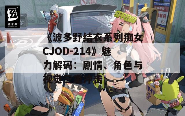 《波多野结衣系列痴女CJOD-214》魅力解码：剧情、角色与视觉三重冲击