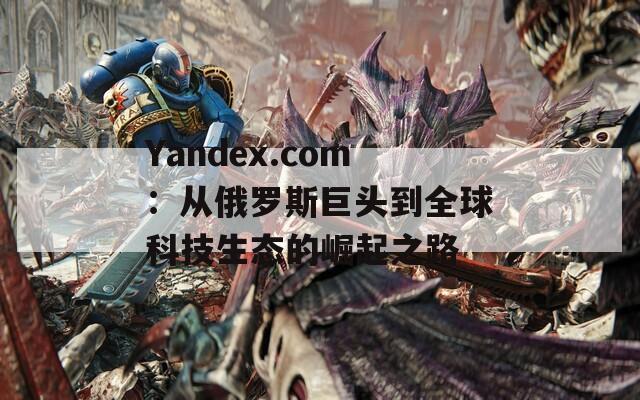 Yandex.com：从俄罗斯巨头到全球科技生态的崛起之路