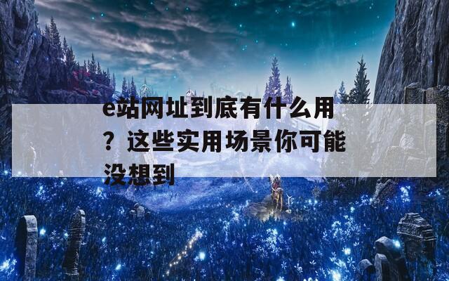 e站网址到底有什么用？这些实用场景你可能没想到