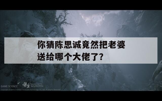 你猜陈思诚竟然把老婆送给哪个大佬了？