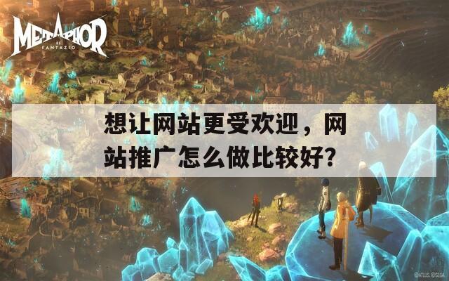 想让网站更受欢迎，网站推广怎么做比较好？