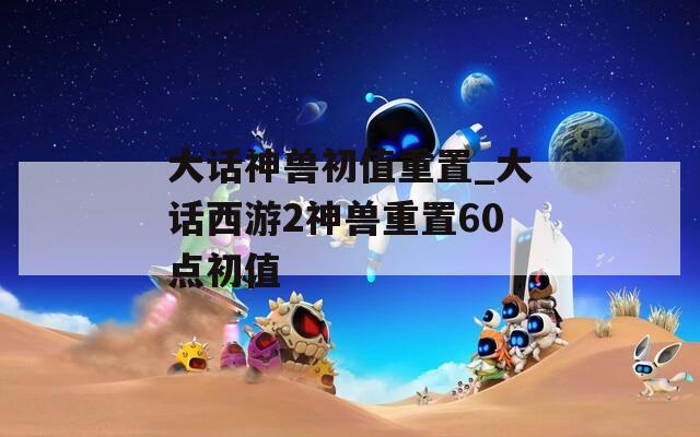 大话神兽初值重置_大话西游2神兽重置60点初值